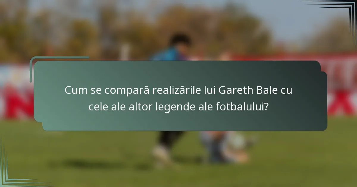 Cum se compară realizările lui Gareth Bale cu cele ale altor legende ale fotbalului?